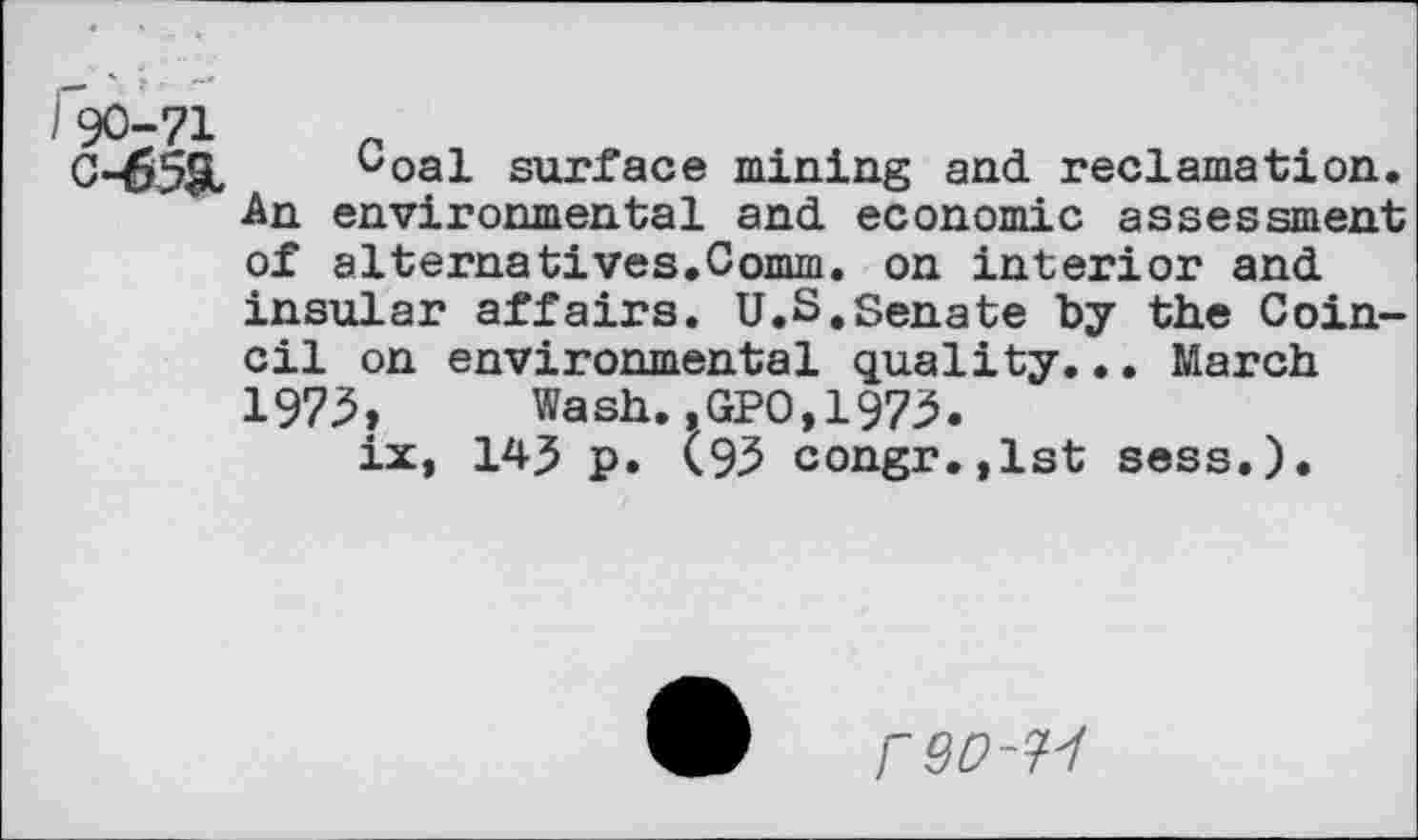 ﻿I90-71	_
0-65SI. ^oal surface mining and reclamation. An environmental and economic assessment of alternatives.Comm. on interior and insular affairs. U.S.Senate by the Coin-cil on environmental quality... March 1975, Wash.,GPO,1973.
ix, 145 p. (93 congr.,lst sess.).
FQD-W